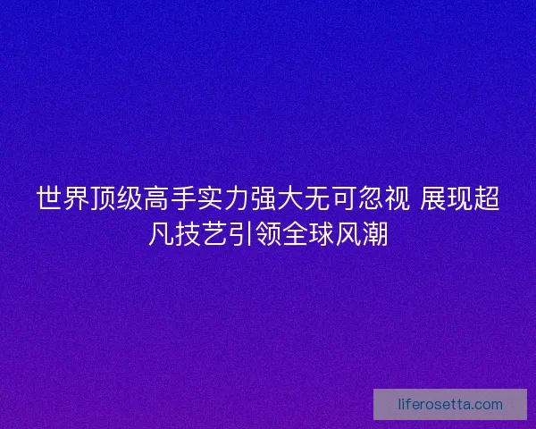 世界顶级高手实力强大无可忽视 展现超凡技艺引领全球风潮 世界顶级高手实力强大无可忽视 展现超凡技艺引领全球风潮