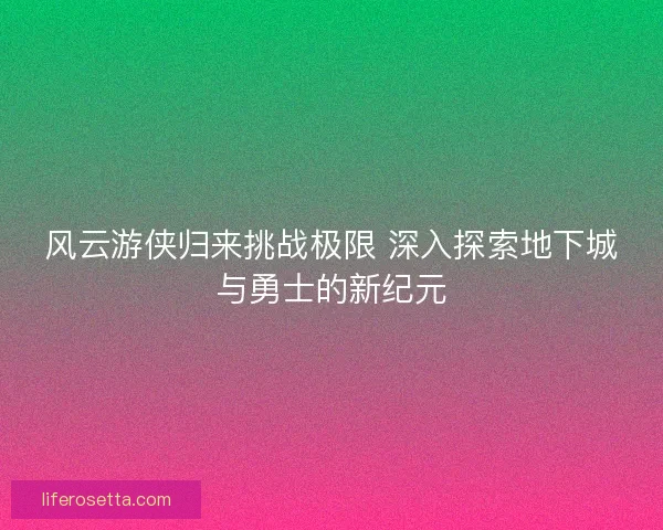 风云游侠归来挑战极限 深入探索地下城与勇士的新纪元