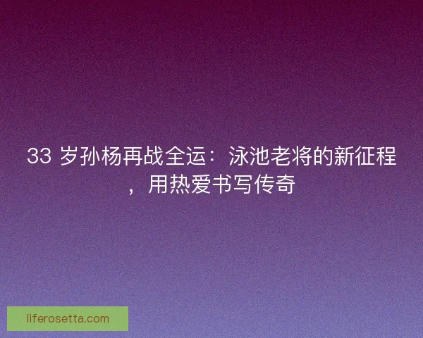 33 岁孙杨再战全运：泳池老将的新征程，用热爱书写传奇