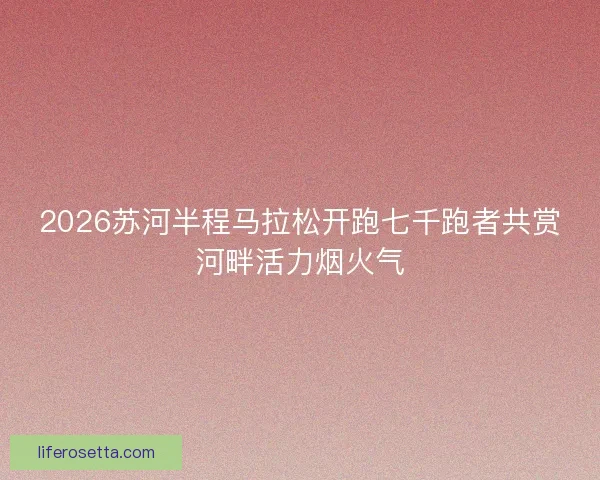 2026苏河半程马拉松开跑七千跑者共赏河畔活力烟火气 2026苏河半程马拉松开跑七千跑者共赏河畔活力烟火气