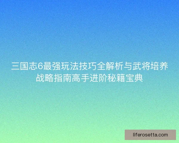 三国志6最强玩法技巧全解析与武将培养战略指南高手进阶秘籍宝典