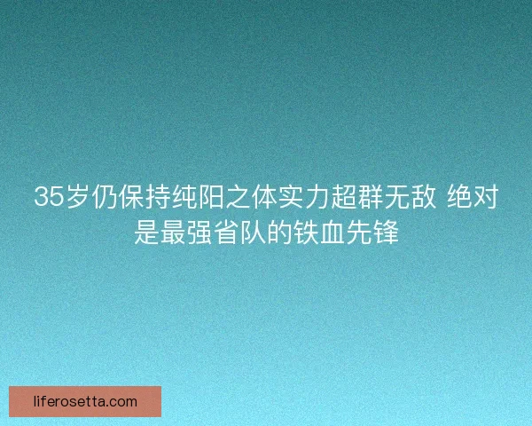 35岁仍保持纯阳之体实力超群无敌 绝对是最强省队的铁血先锋 35岁仍保持纯阳之体实力超群无敌 绝对是最强省队的铁血先锋